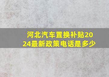 河北汽车置换补贴2024最新政策电话是多少