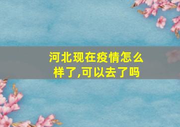 河北现在疫情怎么样了,可以去了吗