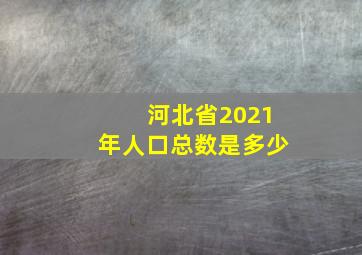 河北省2021年人口总数是多少