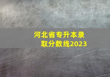 河北省专升本录取分数线2023