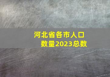 河北省各市人口数量2023总数