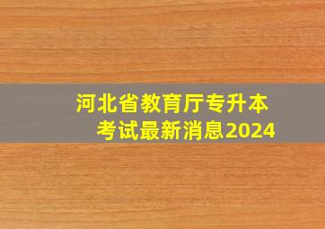 河北省教育厅专升本考试最新消息2024