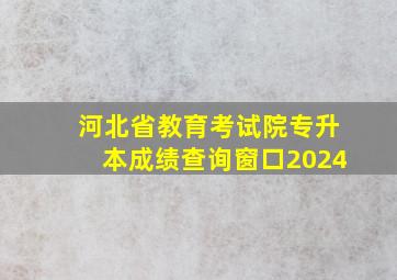 河北省教育考试院专升本成绩查询窗口2024