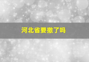 河北省要撤了吗