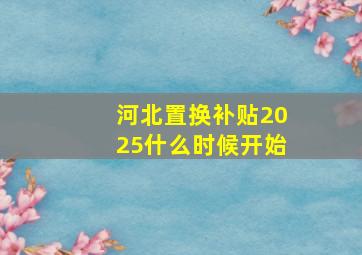 河北置换补贴2025什么时候开始