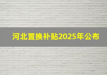 河北置换补贴2025年公布