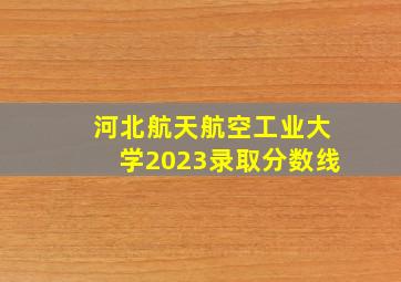 河北航天航空工业大学2023录取分数线