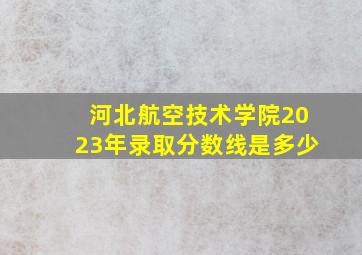 河北航空技术学院2023年录取分数线是多少