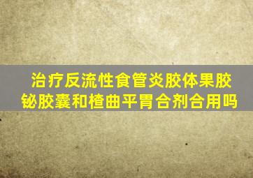 治疗反流性食管炎胶体果胶铋胶囊和楂曲平胃合剂合用吗