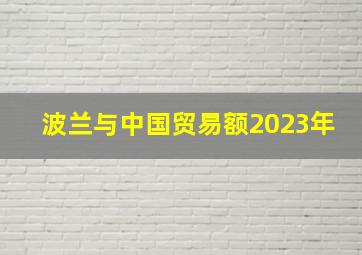 波兰与中国贸易额2023年