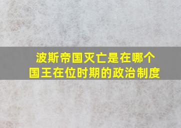 波斯帝国灭亡是在哪个国王在位时期的政治制度