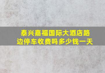 泰兴嘉福国际大酒店路边停车收费吗多少钱一天