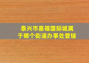 泰兴市嘉福国际城属于哪个街道办事处管辖