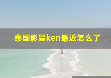 泰国影星ken最近怎么了