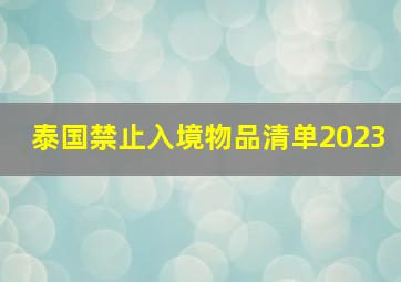 泰国禁止入境物品清单2023