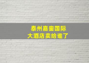 泰州嘉銮国际大酒店卖给谁了