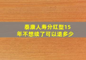 泰康人寿分红型15年不想续了可以退多少