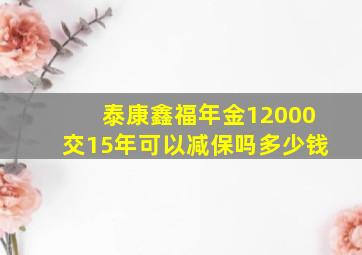 泰康鑫福年金12000交15年可以减保吗多少钱