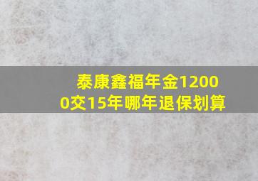 泰康鑫福年金12000交15年哪年退保划算