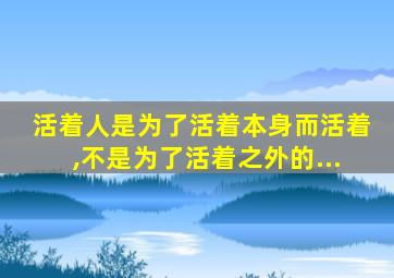 活着人是为了活着本身而活着,不是为了活着之外的...