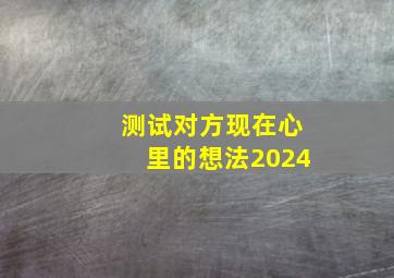 测试对方现在心里的想法2024