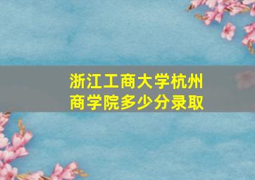 浙江工商大学杭州商学院多少分录取