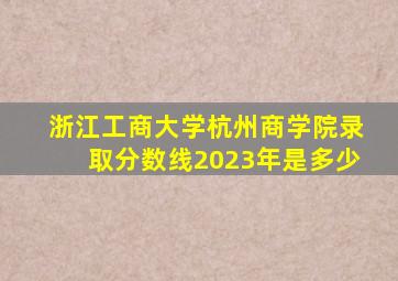 浙江工商大学杭州商学院录取分数线2023年是多少