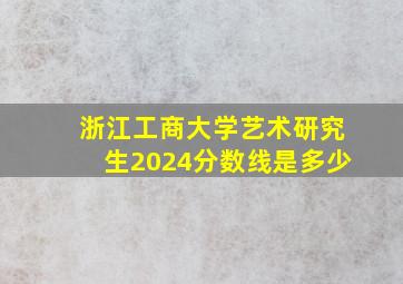 浙江工商大学艺术研究生2024分数线是多少