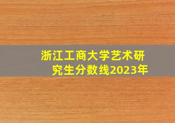 浙江工商大学艺术研究生分数线2023年