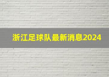 浙江足球队最新消息2024