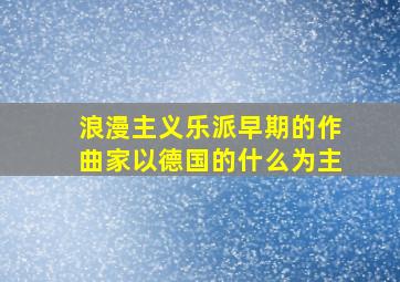 浪漫主义乐派早期的作曲家以德国的什么为主