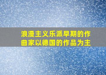 浪漫主义乐派早期的作曲家以德国的作品为主