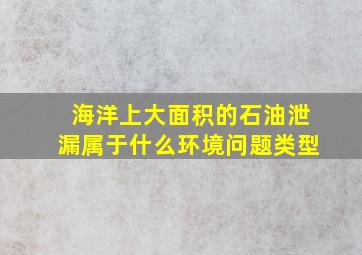 海洋上大面积的石油泄漏属于什么环境问题类型