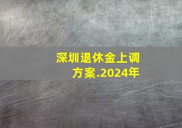 深圳退休金上调方案.2024年