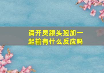 清开灵跟头孢加一起输有什么反应吗