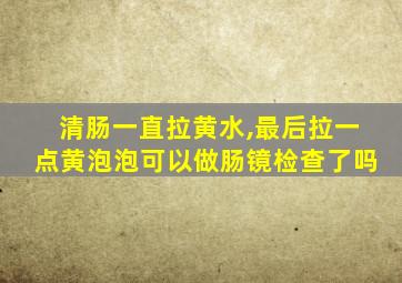 清肠一直拉黄水,最后拉一点黄泡泡可以做肠镜检查了吗