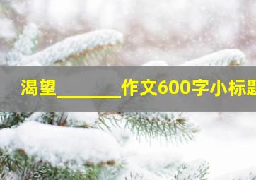 渴望_______作文600字小标题