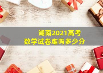 湖南2021高考数学试卷难吗多少分