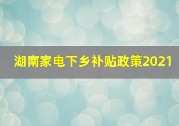 湖南家电下乡补贴政策2021