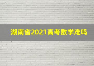 湖南省2021高考数学难吗