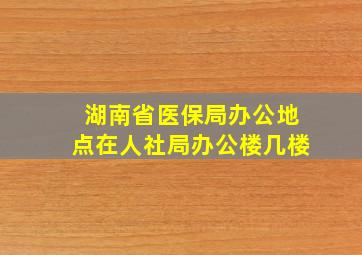 湖南省医保局办公地点在人社局办公楼几楼