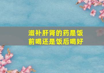 滋补肝肾的药是饭前喝还是饭后喝好