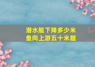 潜水艇下降多少米鱼向上游五十米题