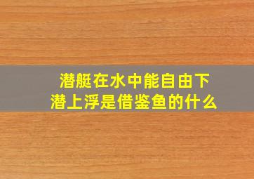 潜艇在水中能自由下潜上浮是借鉴鱼的什么