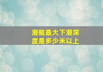 潜艇最大下潜深度是多少米以上