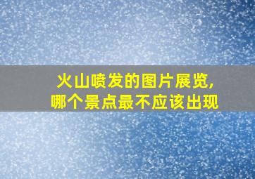 火山喷发的图片展览,哪个景点最不应该出现