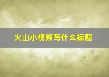 火山小视频写什么标题