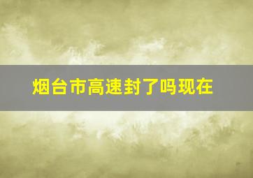 烟台市高速封了吗现在