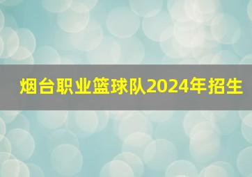 烟台职业篮球队2024年招生