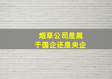 烟草公司是属于国企还是央企